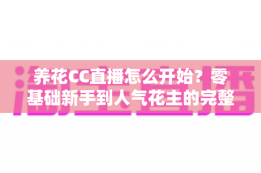 养花CC直播怎么开始？零基础新手到人气花主的完整开播指南