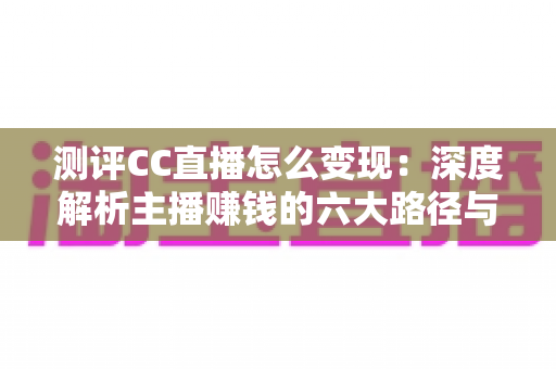 测评CC直播怎么变现：深度解析主播赚钱的六大路径与新手实操指南