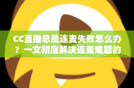 CC直播总是连麦失败怎么办？一文彻底解决连麦难题的实用指南
