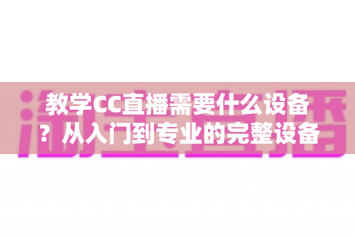 教学CC直播需要什么设备？从入门到专业的完整设备清单与搭建指南