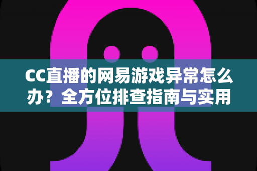 CC直播的网易游戏异常怎么办？全方位排查指南与实用解决技巧大公开