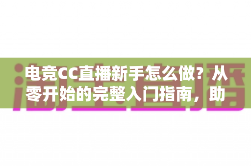 电竞CC直播新手怎么做?从零开始的完整入门指南,助你快速开启主播之路 电竞CC直播新手怎么做?从零开始的完整入门指南,助你快速开启主播之路