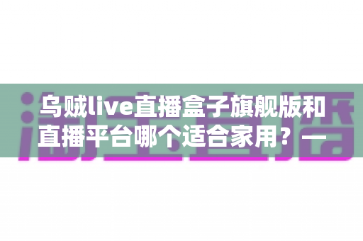 乌贼live直播盒子旗舰版和直播平台哪个适合家用?——家庭观影方案全面对比与选购指南 乌贼live直播盒子旗舰版和直播平台哪个适合家用?——家庭观影方案全面对比与选购指南