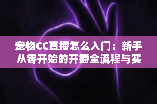 宠物CC直播怎么入门：新手从零开始的开播全流程与实用运营攻略