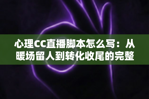 心理CC直播脚本怎么写：从暖场留人到转化收尾的完整话术攻略