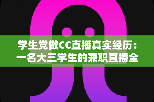 学生党做CC直播真实经历：一名大三学生的兼职直播全记录与避坑心得