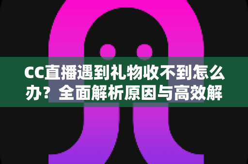 CC直播遇到礼物收不到怎么办？全面解析原因与高效解决方法指南