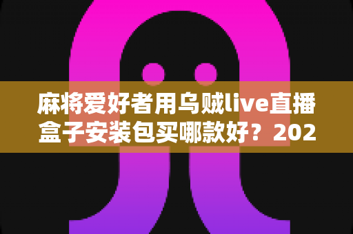 麻将爱好者用乌贼live直播盒子安装包买哪款好?2025最新选购攻略与避坑全指南 麻将爱好者用乌贼live直播盒子安装包买哪款好?2025最新选购攻略与避坑全指南