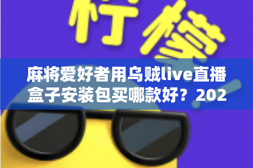 麻将爱好者用乌贼live直播盒子安装包买哪款好？2025最新选购攻略与避坑全指南