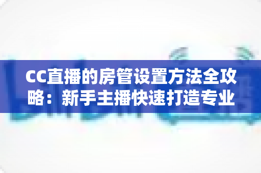 CC直播的房管设置方法全攻略:新手主播快速打造专业直播间管理团队的完整指南 CC直播的房管设置方法全攻略:新手主播快速打造专业直播间管理团队的完整指南
