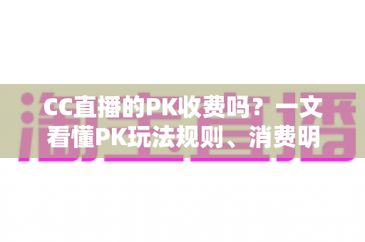 CC直播的PK收费吗？一文看懂PK玩法规则、消费明细与理性观看指南