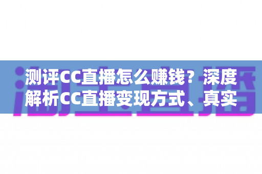 测评CC直播怎么赚钱？深度解析CC直播变现方式、真实收益与新手实用指南