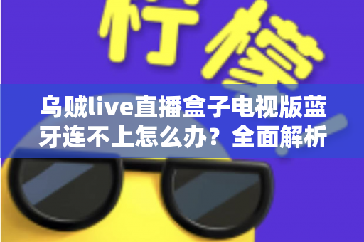 乌贼live直播盒子电视版蓝牙连不上怎么办？全面解析故障原因与高效解决方法大全