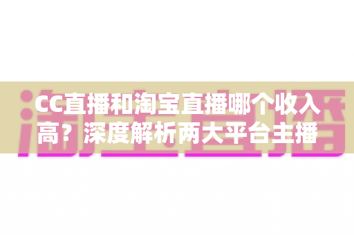 CC直播和淘宝直播哪个收入高？深度解析两大平台主播变现能力与赚钱攻略