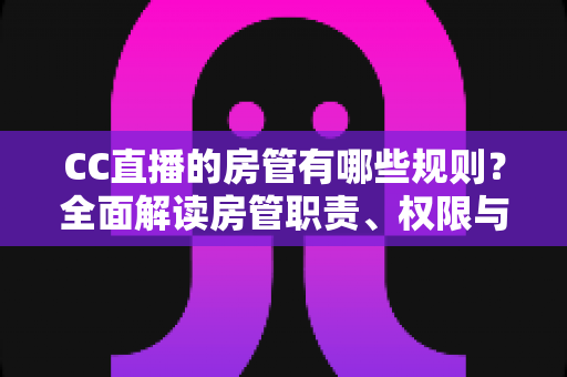 CC直播的房管有哪些规则？全面解读房管职责、权限与管理细则