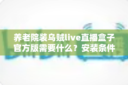 养老院装乌贼live直播盒子官方版需要什么？安装条件、设备清单与注意事项全解析
