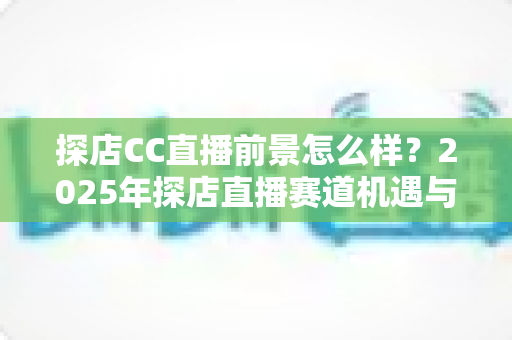 探店CC直播前景怎么样？2025年探店直播赛道机遇与入局深度解析