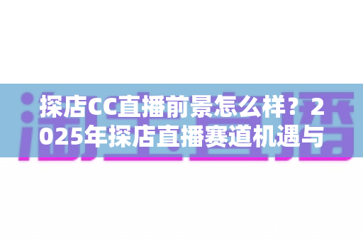 探店CC直播前景怎么样？2025年探店直播赛道机遇与入局深度解析
