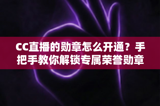 CC直播的勋章怎么开通?手把手教你解锁专属荣誉勋章的完整攻略 CC直播的勋章怎么开通?手把手教你解锁专属荣誉勋章的完整攻略