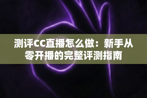 测评CC直播怎么做：新手从零开播的完整评测指南