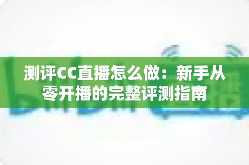 测评CC直播怎么做：新手从零开播的完整评测指南