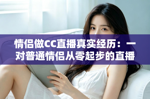 情侣做CC直播真实经历:一对普通情侣从零起步的直播创业全记录与变现干货 情侣做CC直播真实经历:一对普通情侣从零起步的直播创业全记录与变现干货