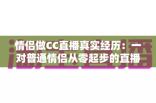 情侣做CC直播真实经历:一对普通情侣从零起步的直播创业全记录与变现干货 情侣做CC直播真实经历:一对普通情侣从零起步的直播创业全记录与变现干货