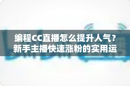 编程CC直播怎么提升人气？新手主播快速涨粉的实用运营指南