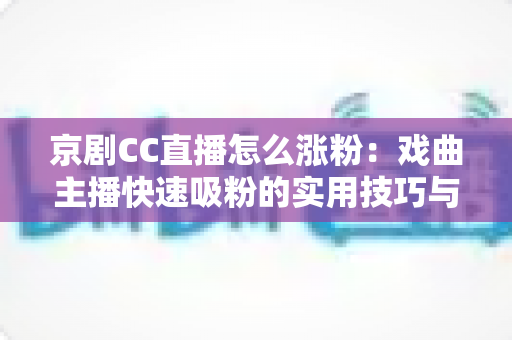 京剧CC直播怎么涨粉：戏曲主播快速吸粉的实用技巧与全方位运营指南