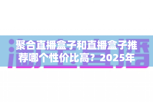 聚合直播盒子和直播盒子推荐哪个性价比高？2025年最新选购指南与热门机型横评