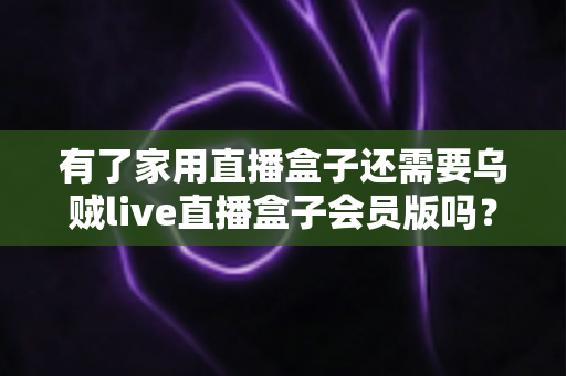 有了家用直播盒子还需要乌贼live直播盒子会员版吗?全面解析两者区别与选购攻略 有了家用直播盒子还需要乌贼live直播盒子会员版吗?全面解析两者区别与选购攻略
