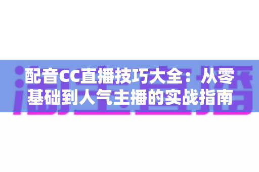 配音CC直播技巧大全:从零基础到人气主播的实战指南 配音CC直播技巧大全:从零基础到人气主播的实战指南
