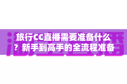 旅行CC直播需要准备什么?新手到高手的全流程准备清单与实战攻略 旅行CC直播需要准备什么?新手到高手的全流程准备清单与实战攻略