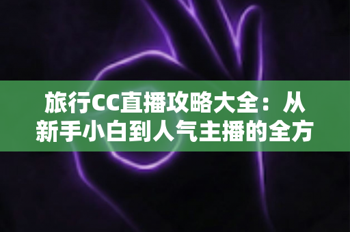 旅行CC直播攻略大全:从新手小白到人气主播的全方位实战指南 旅行CC直播攻略大全:从新手小白到人气主播的全方位实战指南