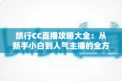 旅行CC直播攻略大全：从新手小白到人气主播的全方位实战指南