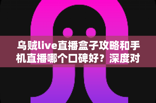 乌贼live直播盒子攻略和手机直播哪个口碑好？深度对比分析与选购指南