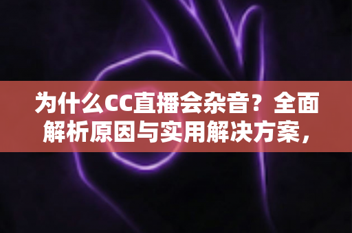 为什么CC直播会杂音？全面解析原因与实用解决方案，让直播音质焕然一新