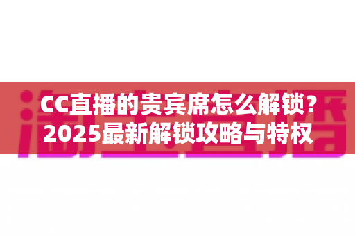 CC直播的贵宾席怎么解锁?2025最新解锁攻略与特权详解,一文看懂贵宾席全部玩法 CC直播的贵宾席怎么解锁?2025最新解锁攻略与特权详解,一文看懂贵宾席全部玩法