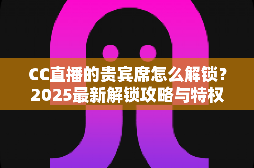 CC直播的贵宾席怎么解锁?2025最新解锁攻略与特权详解,一文看懂贵宾席全部玩法 CC直播的贵宾席怎么解锁?2025最新解锁攻略与特权详解,一文看懂贵宾席全部玩法
