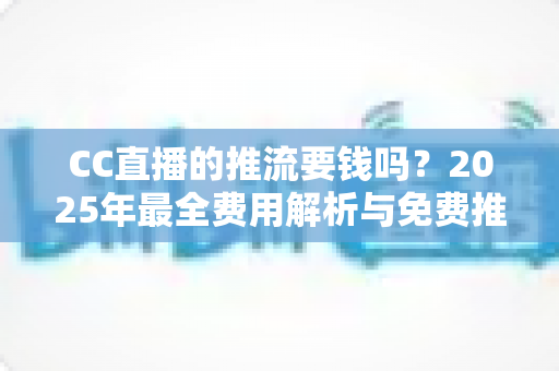 CC直播的推流要钱吗？2025年最全费用解析与免费推流实操指南