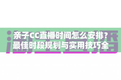亲子CC直播时间怎么安排？最佳时段规划与实用技巧全解析，助您轻松打造高人气亲子直播间