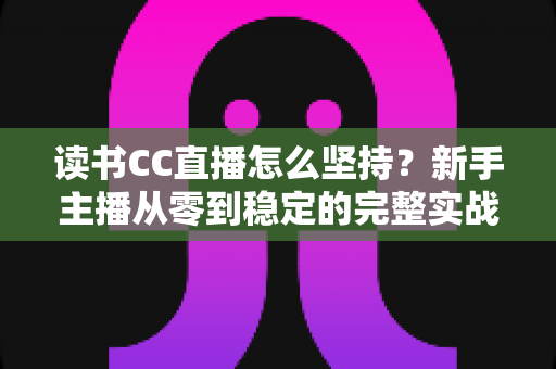 读书CC直播怎么坚持?新手主播从零到稳定的完整实战指南 读书CC直播怎么坚持?新手主播从零到稳定的完整实战指南