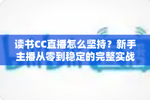 读书CC直播怎么坚持?新手主播从零到稳定的完整实战指南 读书CC直播怎么坚持?新手主播从零到稳定的完整实战指南
