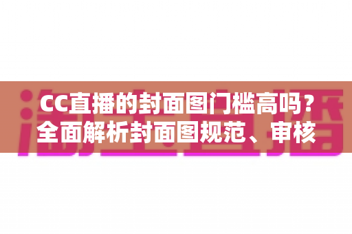 CC直播的封面图门槛高吗?全面解析封面图规范、审核标准与优化技巧 CC直播的封面图门槛高吗?全面解析封面图规范、审核标准与优化技巧