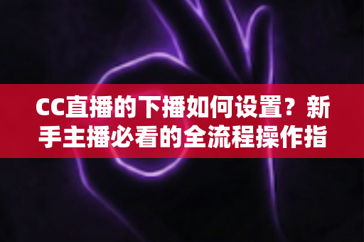 CC直播的下播如何设置？新手主播必看的全流程操作指南与优化技巧