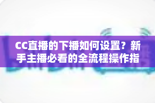 CC直播的下播如何设置？新手主播必看的全流程操作指南与优化技巧