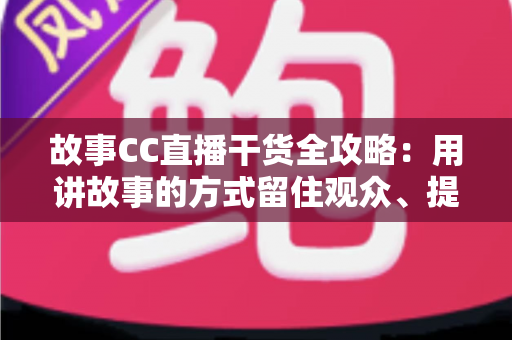 故事CC直播干货全攻略：用讲故事的方式留住观众、提升直播间人气