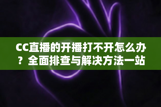 CC直播的开播打不开怎么办?全面排查与解决方法一站式指南 CC直播的开播打不开怎么办?全面排查与解决方法一站式指南