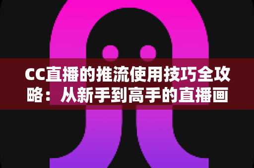 CC直播的推流使用技巧全攻略：从新手到高手的直播画质提升指南
