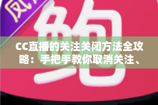 CC直播的关注关闭方法全攻略：手把手教你取消关注、屏蔽推送，清爽使用直播间